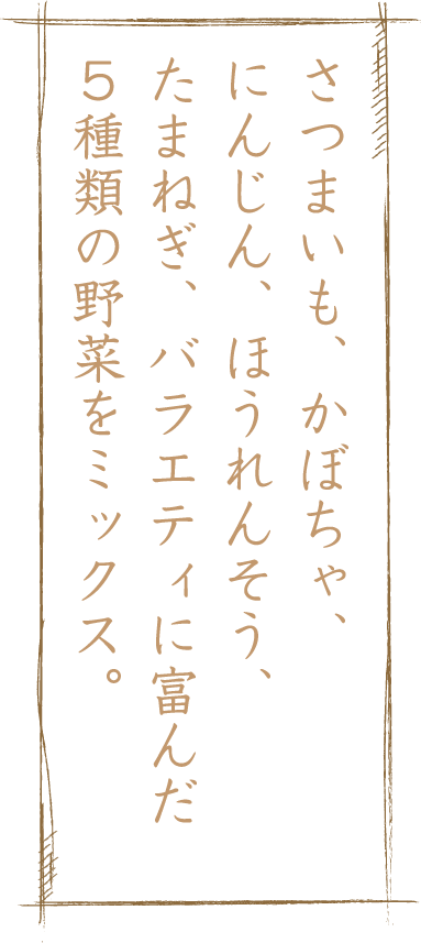 さつまいも、かぼちゃ、にんじん、ほうれんそう、たまねぎ、バラエティに富んだ５種類の野菜をミックス。