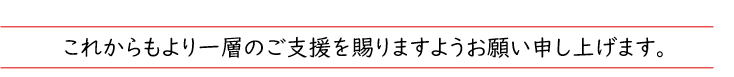 これからもより一層のご支援を賜りますようお願い申し上げます。